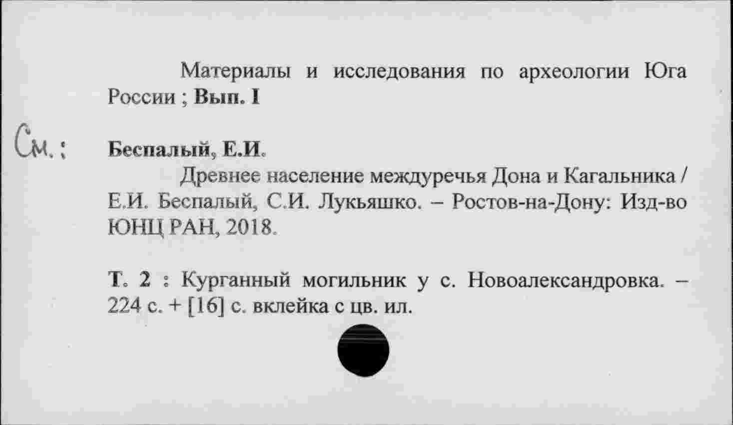 ﻿Материалы и исследования по археологии Юга России ; Вып. I
Беспалый, Е.И»
Древнее население междуречья Дона и Кагальника / Е.И. Беспалый, СИ. Лукьяшко. - Ростов-на-Дону: Изд-во ЮНЦ РАН, 2018
Т. 2 : Курганный могильник у с. Новоалександровка. -224 с. + [16] с. вклейка с цв. ил.